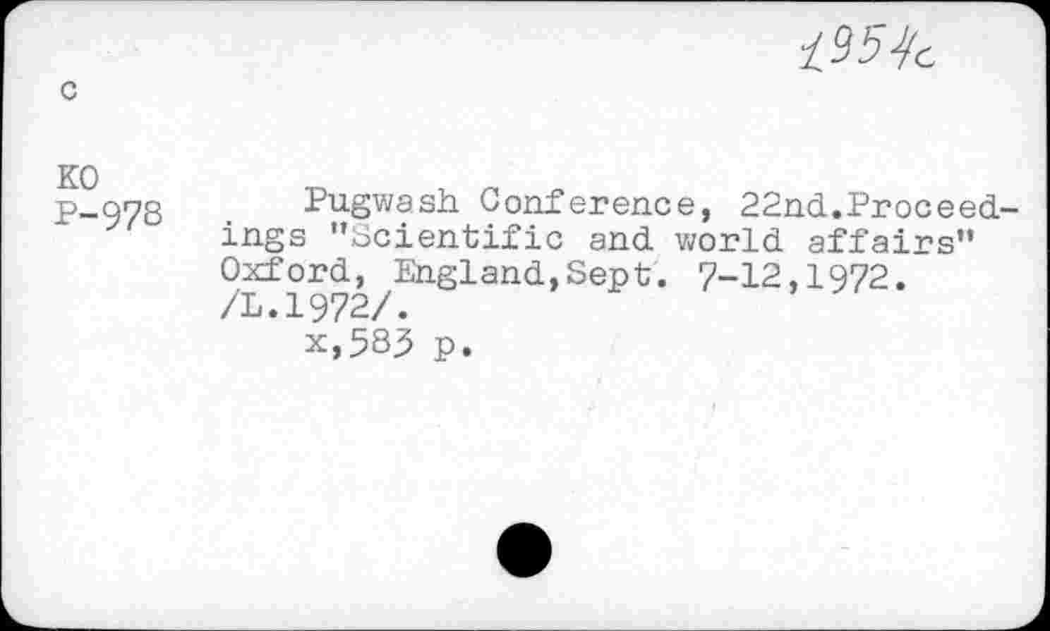 ﻿c
KO P-978

Pugwash Conference, 22nd.Proceedings ’’Scientific and world affairs” Oxford^ England,Sept. 7-12,1972.
* x,583 p.